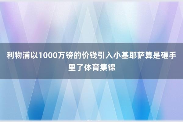 利物浦以1000万镑的价钱引入小基耶萨算是砸手里了体育集锦