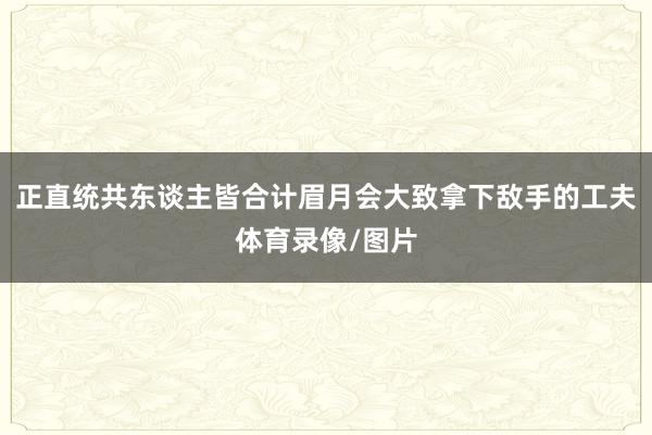 正直统共东谈主皆合计眉月会大致拿下敌手的工夫体育录像/图片