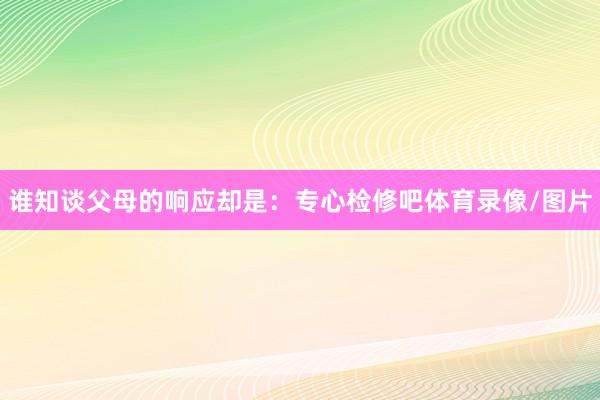 谁知谈父母的响应却是：专心检修吧体育录像/图片