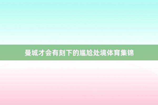 曼城才会有刻下的尴尬处境体育集锦