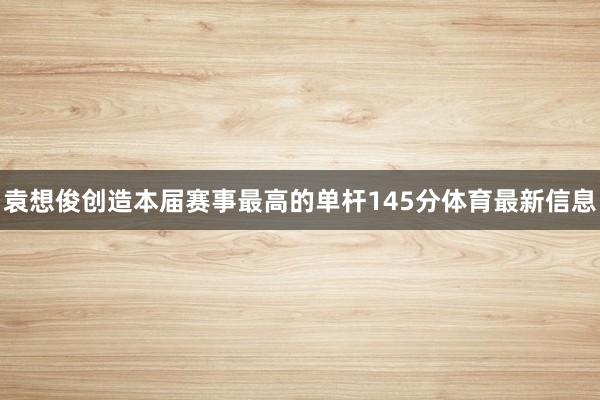袁想俊创造本届赛事最高的单杆145分体育最新信息