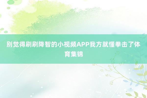 别觉得刷刷降智的小视频APP我方就懂拳击了体育集锦