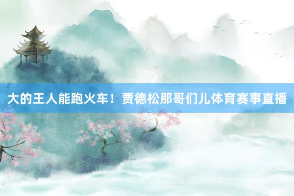大的王人能跑火车！贾德松那哥们儿体育赛事直播