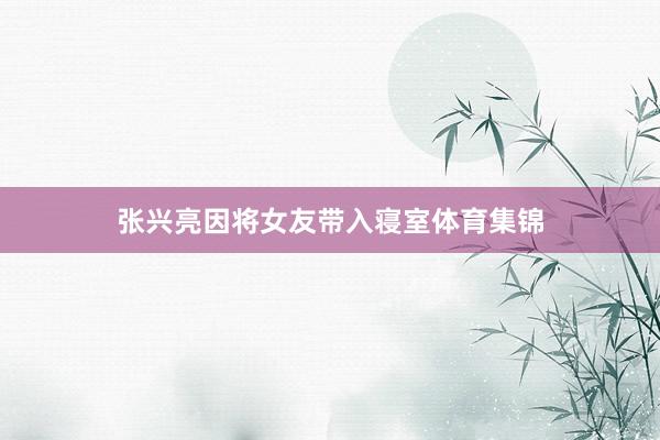 张兴亮因将女友带入寝室体育集锦