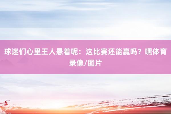 球迷们心里王人悬着呢：这比赛还能赢吗？嘿体育录像/图片