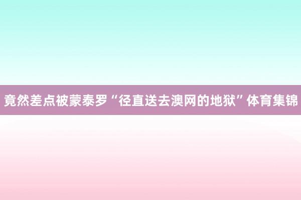 竟然差点被蒙泰罗“径直送去澳网的地狱”体育集锦
