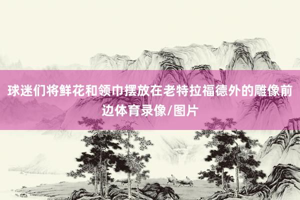 球迷们将鲜花和领巾摆放在老特拉福德外的雕像前边体育录像/图片