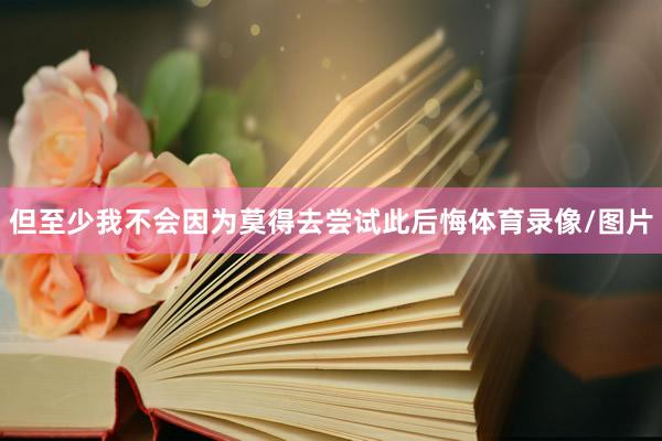 但至少我不会因为莫得去尝试此后悔体育录像/图片
