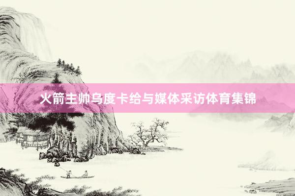 火箭主帅乌度卡给与媒体采访体育集锦