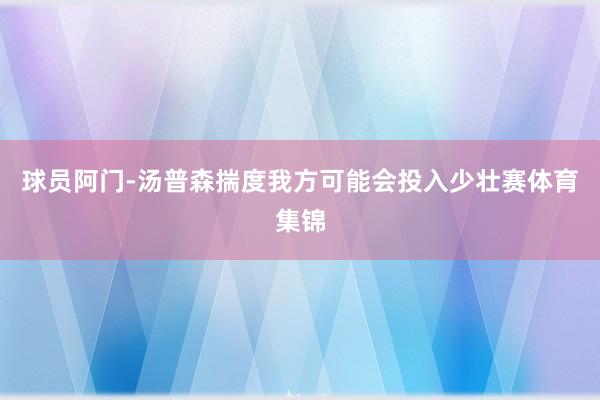 球员阿门-汤普森揣度我方可能会投入少壮赛体育集锦