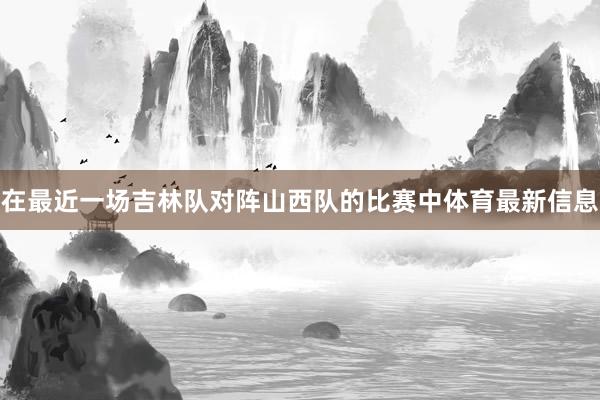 在最近一场吉林队对阵山西队的比赛中体育最新信息