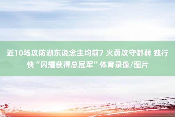 近10场攻防湖东说念主均前7 火勇攻守都弱 独行侠“闪耀获得总冠军”体育录像/图片
