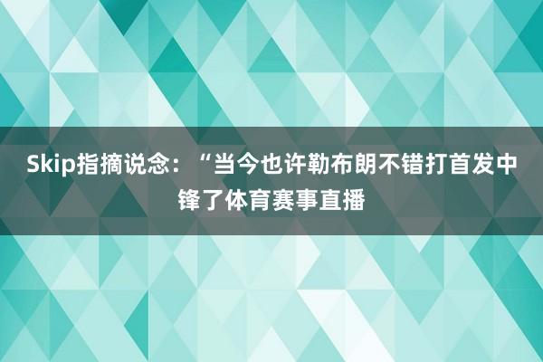 Skip指摘说念：“当今也许勒布朗不错打首发中锋了体育赛事直播