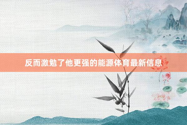 反而激勉了他更强的能源体育最新信息