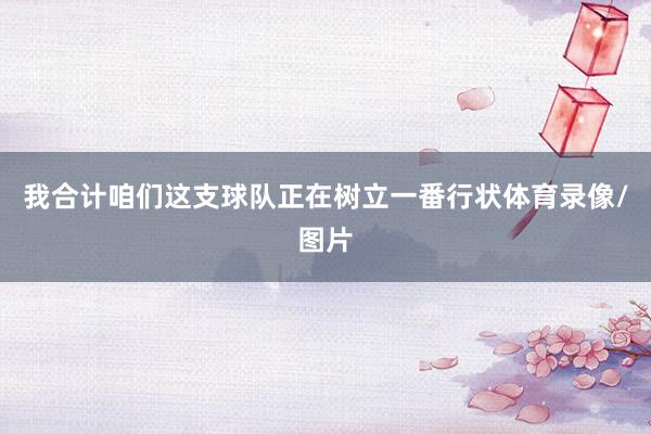 我合计咱们这支球队正在树立一番行状体育录像/图片