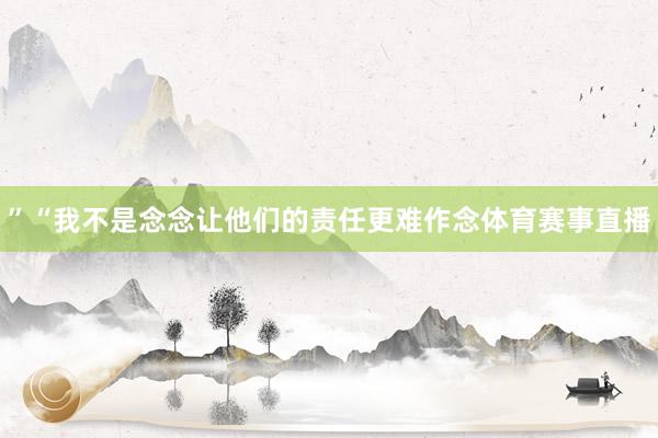 ”“我不是念念让他们的责任更难作念体育赛事直播