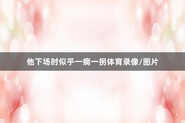 他下场时似乎一瘸一拐体育录像/图片