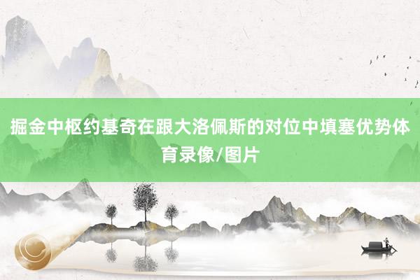 掘金中枢约基奇在跟大洛佩斯的对位中填塞优势体育录像/图片