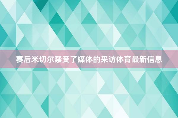 赛后米切尔禁受了媒体的采访体育最新信息