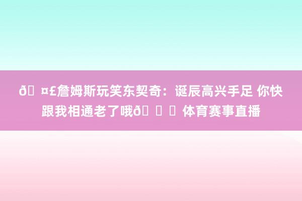 🤣詹姆斯玩笑东契奇：诞辰高兴手足 你快跟我相通老了哦😝体育赛