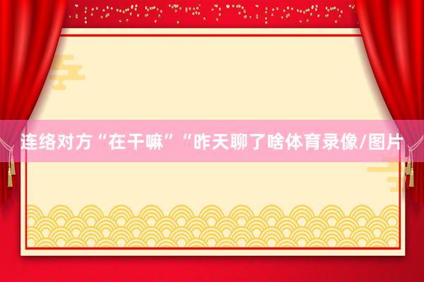 连络对方“在干嘛”“昨天聊了啥体育录像/图片