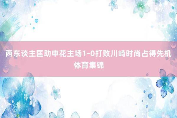 两东谈主匡助申花主场1-0打败川崎时尚占得先机体育集锦