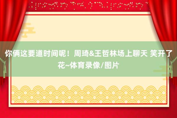 你俩这要道时间呢！周琦&王哲林场上聊天 笑开了花~体