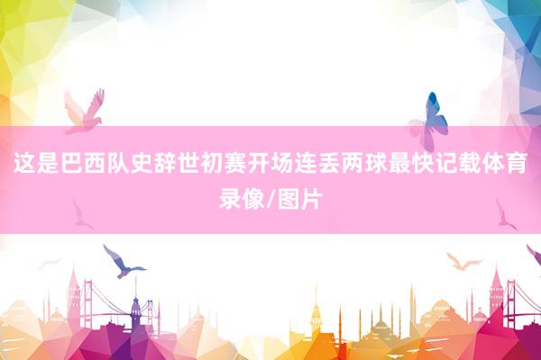 这是巴西队史辞世初赛开场连丢两球最快记载体育录像/图片