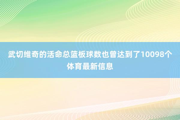 武切维奇的活命总篮板球数也曾达到了10098个体育最新信息