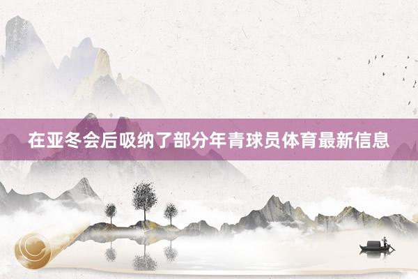 在亚冬会后吸纳了部分年青球员体育最新信息