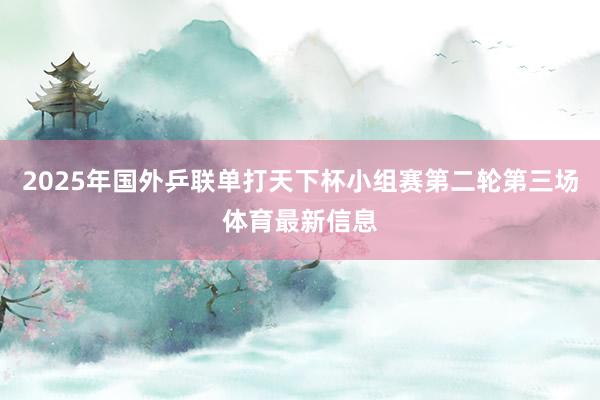 2025年国外乒联单打天下杯小组赛第二轮第三场体育最新信息