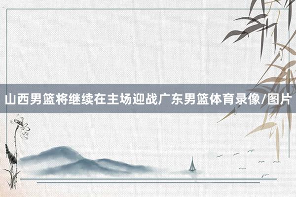 山西男篮将继续在主场迎战广东男篮体育录像/图片