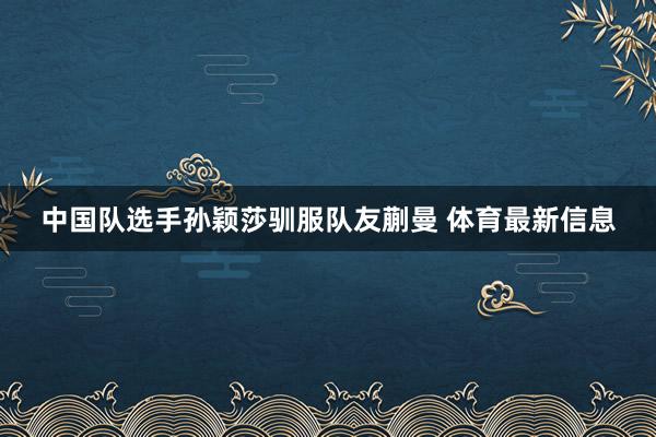 中国队选手孙颖莎驯服队友蒯曼 体育最新信息