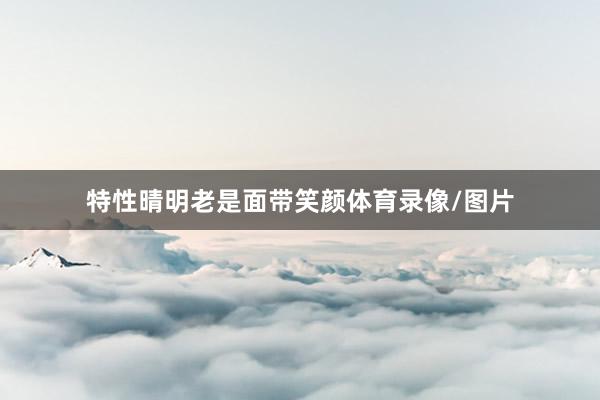 特性晴明老是面带笑颜体育录像/图片