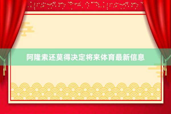 阿隆索还莫得决定将来体育最新信息