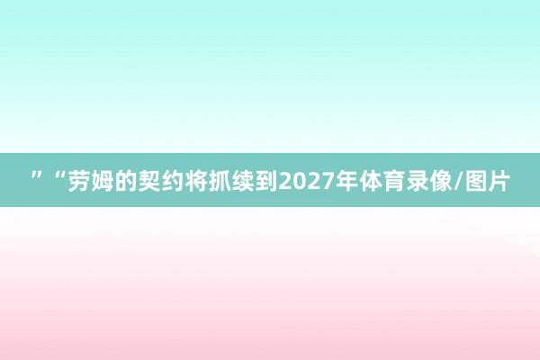 ”　　“劳姆的契约将抓续到2027年体育录像/图片
