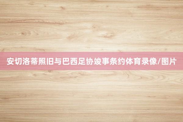 安切洛蒂照旧与巴西足协竣事条约体育录像/图片