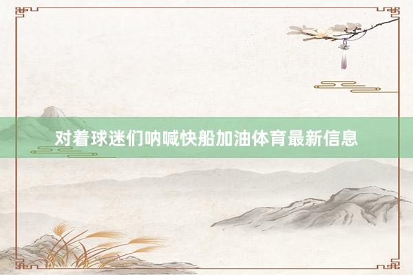 对着球迷们呐喊快船加油体育最新信息