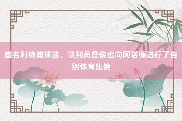 盛名利物浦球迷、谈判员詹俊也向阿诺德进行了告别体育集锦