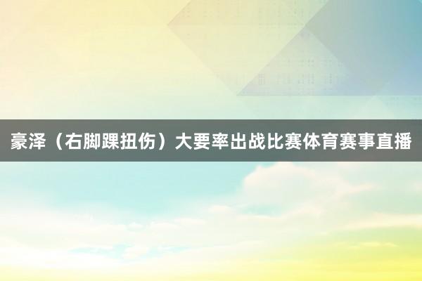 豪泽（右脚踝扭伤）大要率出战比赛体育赛事直播
