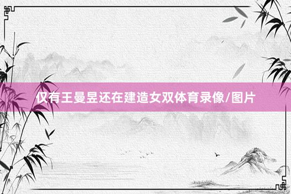 仅有王曼昱还在建造女双体育录像/图片