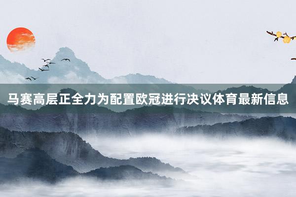 马赛高层正全力为配置欧冠进行决议体育最新信息