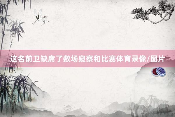 这名前卫缺席了数场窥察和比赛体育录像/图片