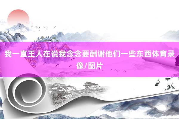 我一直王人在说我念念要酬谢他们一些东西体育录像/图片