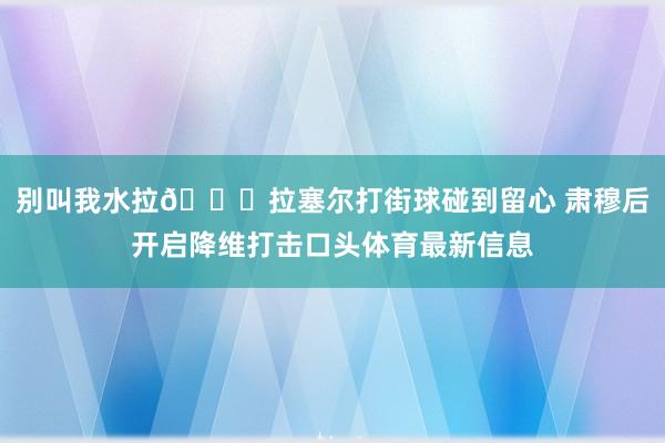 别叫我水拉😈拉塞尔打街球碰到留心 肃穆后开启降维打击口头体育最新信息