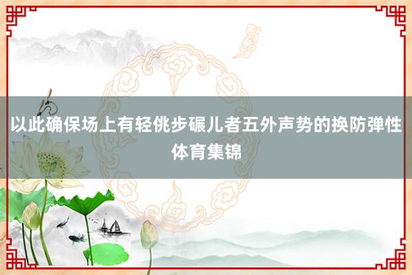 以此确保场上有轻佻步碾儿者五外声势的换防弹性体育集锦