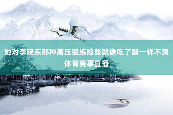 她对李晓东那种高压锻练险些就像吃了醋一样不爽体育赛事直播