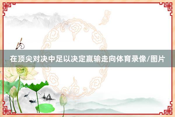 在顶尖对决中足以决定赢输走向体育录像/图片