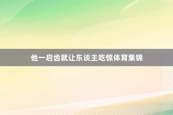 他一启齿就让东谈主吃惊体育集锦