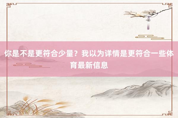 你是不是更符合少量?我以为详情是更符合一些体育最新信息